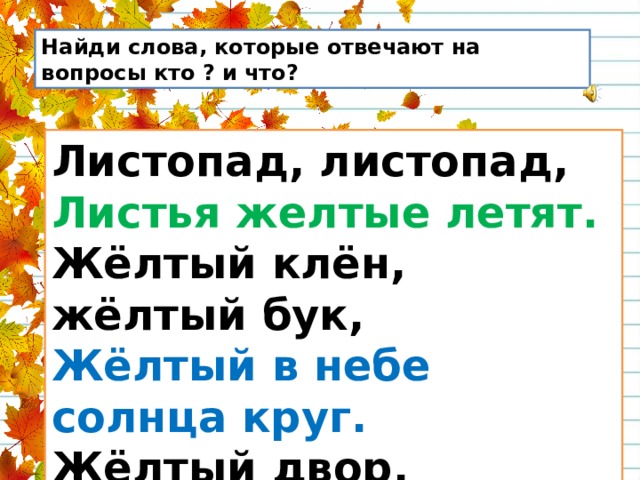 Найди слова, которые отвечают на вопросы кто ? и что? Листопад, листопад,  Листья желтые летят.  Жёлтый клён, жёлтый бук,  Жёлтый в небе солнца круг.  Жёлтый двор, жёлтый дом.  Вся земля желта кругом. 