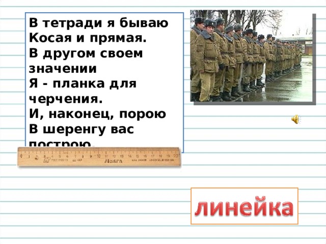 В тетради я бываю  Косая и прямая.  В другом своем значении  Я - планка для черчения.  И, наконец, порою  В шеренгу вас построю. 