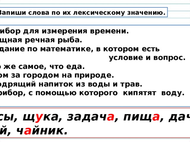 Запиши слова по их лексическому значению. Прибор для измерения времени. Хищная речная рыба. Задание по математике, в котором есть  условие и вопрос. 4. То же самое, что еда. 5. Дом за городом на природе. 6. Бодрящий напиток из воды и трав. 7. Прибор, с помощью которого кипятят воду.  Ч а сы, щ у ка, задач а , пищ а , дач а ,  ч а й, ч а йник. 