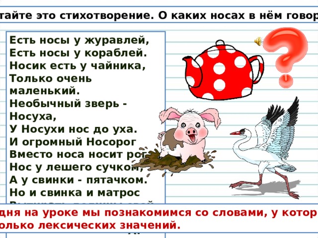Прочитайте это стихотворение. О каких носах в нём говорится? Есть носы у журавлей,  Есть носы у кораблей. Носик есть у чайника,  Только очень маленький.  Необычный зверь - Носуха,  У Носухи нос до уха.  И огромный Носорог  Вместо носа носит рог.  Нос у лешего сучком,  А у свинки - пятачком.  Но и свинка и матрос  Вытирать должны свой нос!   А. Усачёв  Сегодня на уроке мы познакомимся со словами, у которых несколько лексических значений. 