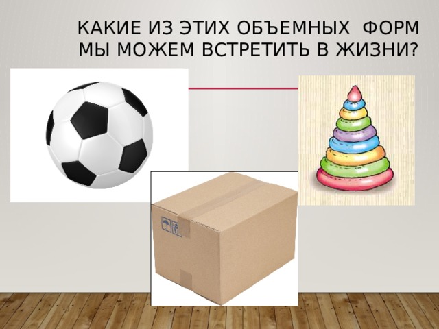 Какие из этих объемных форм мы можем встретить в жизни?   