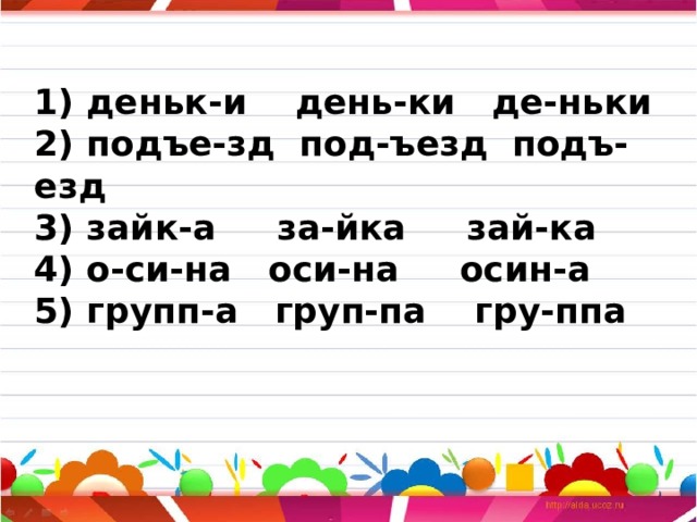 1) деньк-и день-ки де-ньки  2) подъе-зд под-ъезд подъ-езд  3) зайк-а за-йка зай-ка  4) о-си-на оси-на осин-а  5) групп-а груп-па гру-ппа   