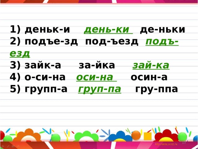 1) деньк-и день-ки де-ньки  2) подъе-зд под-ъезд подъ-езд  3) зайк-а за-йка зай-ка  4) о-си-на оси-на осин-а  5) групп-а груп-па гру-ппа    