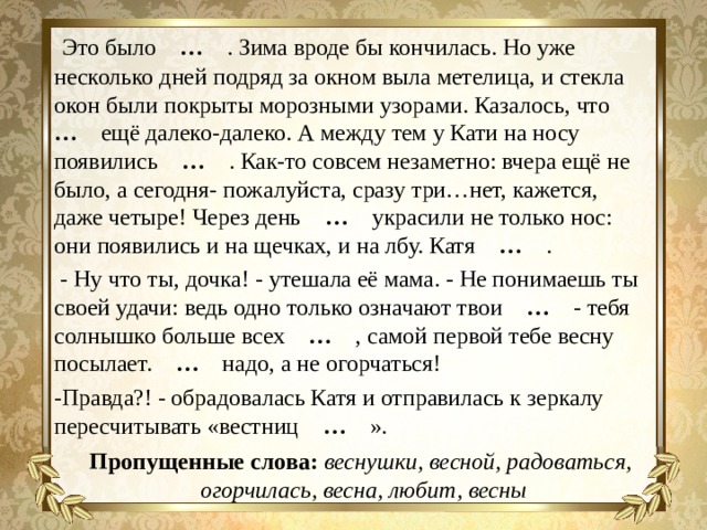  Это было … . Зима вроде бы кончилась. Но уже несколько дней подряд за окном выла метелица, и стекла окон были покрыты морозными узорами. Казалось, что … ещё далеко-далеко. А между тем у Кати на носу появились … . Как-то совсем незаметно: вчера ещё не было, а сегодня- пожалуйста, сразу три…нет, кажется, даже четыре! Через день … украсили не только нос: они появились и на щечках, и на лбу. Катя … .  - Ну что ты, дочка! - утешала её мама. - Не понимаешь ты своей удачи: ведь одно только означают твои … - тебя солнышко больше всех … , самой первой тебе весну посылает. … надо, а не огорчаться! -Правда?! - обрадовалась Катя и отправилась к зеркалу пересчитывать «вестниц … ». Пропущенные слова:  веснушки, весной, радоваться, огорчилась, весна, любит, весны 