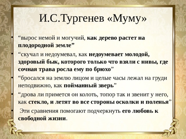 И.С.Тургенев «Муму» “ вырос немой и могучий, как дерево растет на плодородной земле” “ скучал и недоумевал, как недоумевает молодой, здоровый бык, которого только что взяли с нивы, где сочная трава росла ему по брюхо ” “ бросался на землю лицом и целые часы лежал на груди неподвижно, как пойманный зверь ” “ дрова ли примется он колоть, топор так и звенит у него, как стекло, и летят во все стороны осколки и поленья ”  Эти сравнения помогают подчеркнуть его любовь к свободной жизни .  