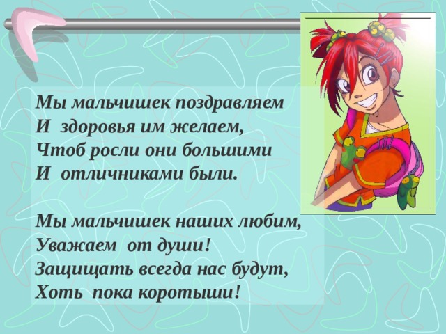 Мы мальчишек поздравляем И здоровья им желаем, Чтоб росли они большими И отличниками были.  Мы мальчишек наших любим, Уважаем от души! Защищать всегда нас будут, Хоть пока коротыши!  