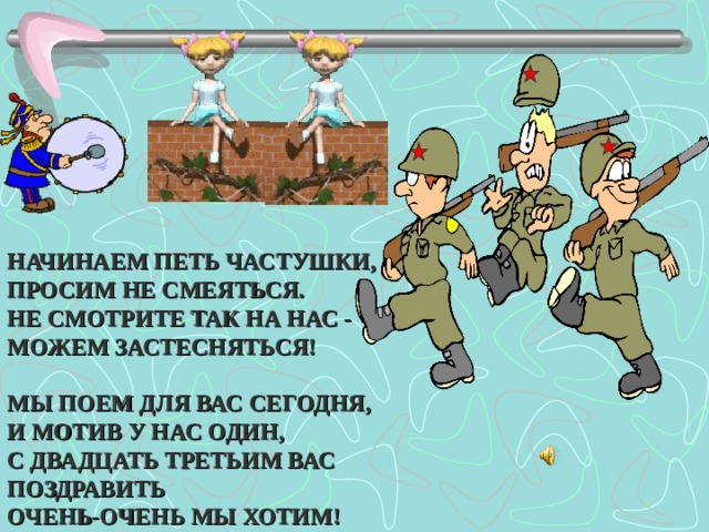    НАЧИНАЕМ ПЕТЬ ЧАСТУШКИ, ПРОСИМ НЕ СМЕЯТЬСЯ. НЕ СМОТРИТЕ ТАК НА НАС - МОЖЕМ ЗАСТЕСНЯТЬСЯ!  МЫ ПОЕМ ДЛЯ ВАС СЕГОДНЯ, И МОТИВ У НАС ОДИН, С ДВАДЦАТЬ ТРЕТЬИМ ВАС ПОЗДРАВИТЬ ОЧЕНЬ-ОЧЕНЬ МЫ ХОТИМ!  