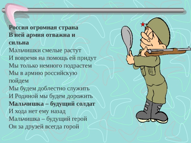   Россия огромная страна  В ней армия отважна и сильна  Мальчишки смелые растут  И вовремя на помощь ей придут  Мы только немного подрастем  Мы в армию российскую пойдем  Мы будем доблестно служить  И Родиной мы будем дорожить  Мальчишка – будущий солдат  И хода нет ему назад  Мальчишка – будущий герой  Он за друзей всегда горой  