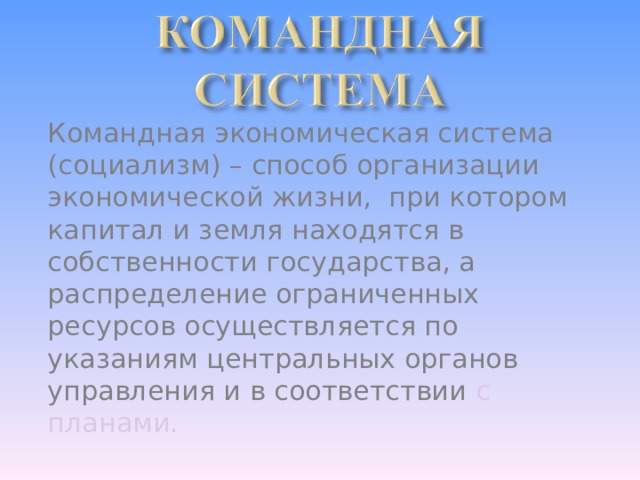 Командная экономическая система (социализм) – способ организации экономической жизни, при котором капитал и земля находятся в собственности государства, а распределение ограниченных ресурсов осуществляется по указаниям центральных органов управления и в соответствии с планами. 