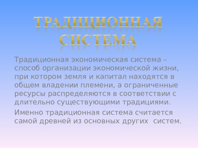 Традиционная экономическая система – способ организации экономической жизни, при котором земля и капитал находятся в общем владении племени, а ограниченные ресурсы распределяются в соответствии с длительно существующими традициями. Именно традиционная система считается самой древней из основных других  систем. 