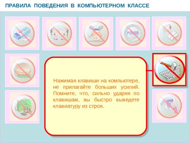 ПРАВИЛА ПОВЕДЕНИЯ В КОМПЬЮТЕРНОМ КЛАССЕ   Нажимая клавиши на компьютере, не прилагайте больших усилий. Помните, что, сильно ударяя по клавишам, вы быстро выведете клавиатуру из строя.  