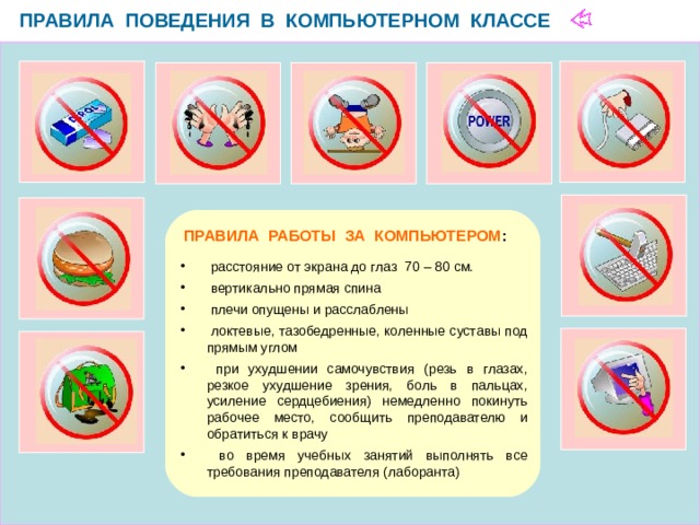 ПРАВИЛА ПОВЕДЕНИЯ В КОМПЬЮТЕРНОМ КЛАССЕ  ПРАВИЛА РАБОТЫ ЗА КОМПЬЮТЕРОМ :  расстояние от экрана до глаз 70 – 80 см.  вертикально прямая спина  плечи опущены и расслаблены  локтевые, тазобедренные, коленные суставы под прямым углом  при ухудшении самочувствия (резь в глазах, резкое ухудшение зрения, боль в пальцах, усиление сердцебиения) немедленно покинуть рабочее место, сообщить преподавателю и обратиться к врачу  во время учебных занятий выполнять все требования преподавателя (лаборанта) 