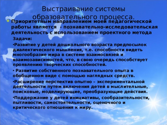  Выстраивание системы образовательного процесса.     Приоритетным направлением моей педагогической работы является - познавательно-исследовательская деятельность с использованием проектного метода  Задачи: Развитие у детей дошкольного возраста предпосылок диалектического мышления, т.е. способности видеть многообразие мира в системе взаимосвязей и взаимозависимостей, что, в свою очередь способствует проявлению творческих способностей.  Развитие собственного познавательного опыта в обобщенном виде с помощью наглядных средств. Расширение перспектив опытно – экспериментальной деятельности путем включения детей в мыслительные, поисковые, моделирующие, преобразующие действия. Поддержание у детей инициативы, сообразительности, пытливости, самостоятельности, оценочного и критического отношения к миру.  