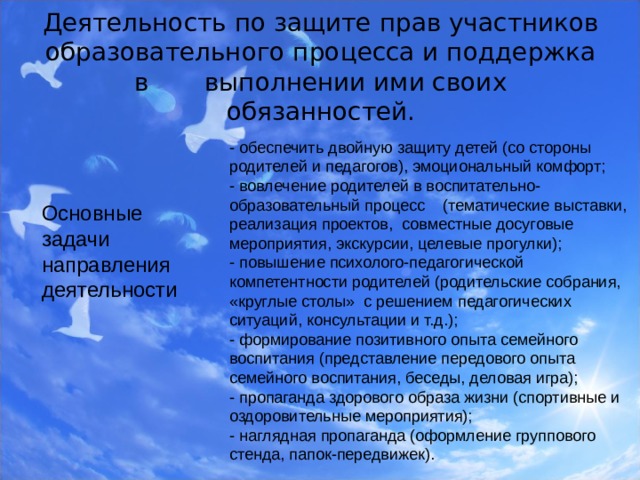 Деятельность по защите прав участников образовательного процесса и поддержка в выполнении ими своих обязанностей.   - обеспечить двойную защиту детей (со стороны родителей и педагогов), эмоциональный комфорт; - вовлечение родителей в воспитательно-образовательный процесс (тематические выставки, реализация проектов, совместные досуговые мероприятия, экскурсии, целевые прогулки); - повышение психолого-педагогической компетентности родителей (родительские собрания, «круглые столы» с решением педагогических ситуаций, консультации и т.д.); - формирование позитивного опыта семейного воспитания (представление передового опыта семейного воспитания, беседы, деловая игра); - пропаганда здорового образа жизни (спортивные и оздоровительные мероприятия); - наглядная пропаганда (оформление группового стенда, папок-передвижек). Основные задачи направления деятельности  