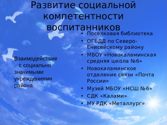 Развитие социальной компетентности воспитанников Поселковая библиотека ОГБДД по Северо-Енисейскому району МБОУ «Новокаламинская средняя школа №6» Новокаламинское отделение связи «Почта России» Музей МБОУ «НСШ №6» СДК «Калами» МУ РДК «Металлург»  Взаимодействие  с социально значимыми учреждениями района : 