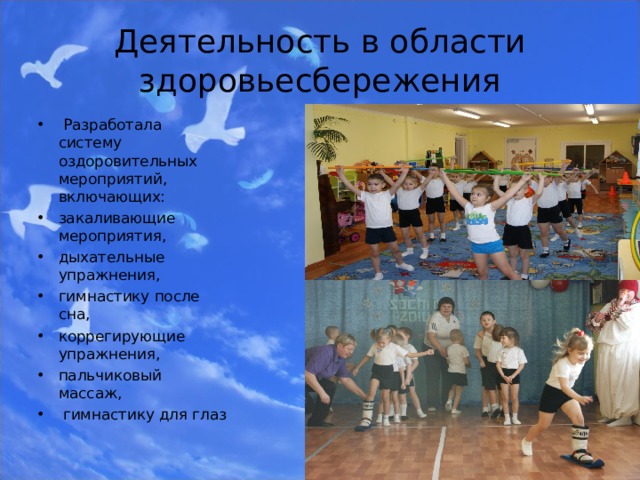 Деятельность в области здоровьесбережения  Разработала систему оздоровительных мероприятий, включающих: закаливающие мероприятия, дыхательные упражнения, гимнастику после сна, коррегирующие упражнения, пальчиковый массаж,  гимнастику для глаз 