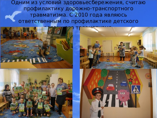 Одним из условий здоровьесбережения, считаю профилактику дорожно-транспортного травматизма. С 2010 года являюсь ответственным по профилактике детского дорожного травматизма. 