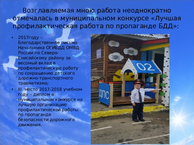 Возглавляемая мною работа неоднократно отмечалась в муниципальном конкурсе «Лучшая профилактическая работа по пропаганде БДД»: 2017году – Благодарственное письмо Начальника ОГИБДД ОМВД России по Северо-Енисейскому району за весомый вклад в профилактическую работу по сокращению детского дорожно-транспортного травматизма; III место 2017-2018 учебном году – диплом в муниципальном конкурсе на лучшую организацию профилактической работы по пропаганде безопасности дорожного движения.  