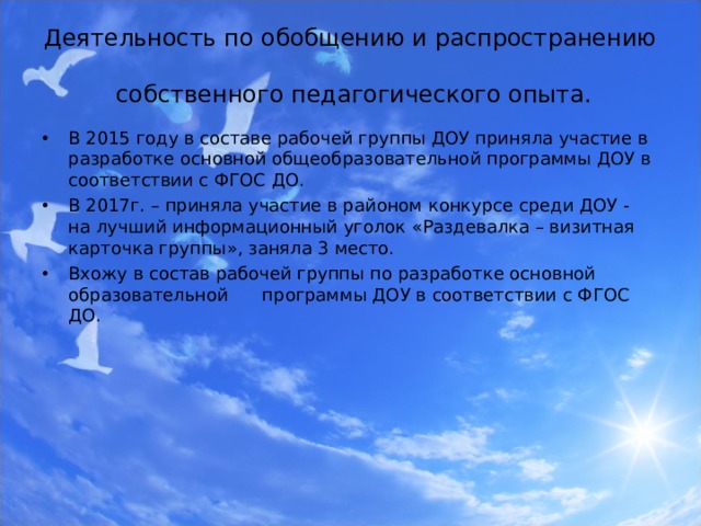 Деятельность по обобщению и распространению  собственного педагогического опыта. В 2015 году в составе рабочей группы ДОУ приняла участие в разработке основной общеобразовательной программы ДОУ в соответствии с ФГОС ДО. В 2017г. – приняла участие в районом конкурсе среди ДОУ - на лучший информационный уголок «Раздевалка – визитная карточка группы», заняла 3 место. Вхожу в состав рабочей группы по разработке основной образовательной программы ДОУ в соответствии с ФГОС ДО.  