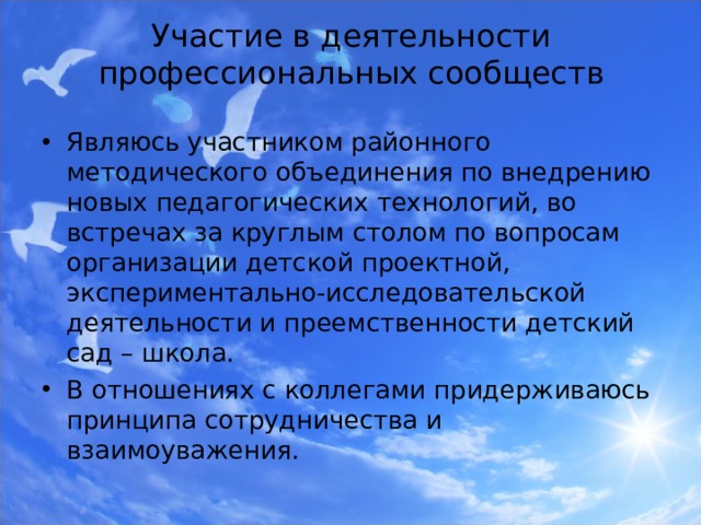  Участие в деятельности профессиональных сообществ   Являюсь участником районного методического объединения по внедрению новых педагогических технологий, во встречах за круглым столом по вопросам организации детской проектной, экспериментально-исследовательской деятельности и преемственности детский сад – школа. В отношениях с коллегами придерживаюсь принципа сотрудничества и взаимоуважения.  