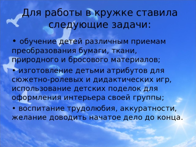 Для работы в кружке ставила следующие задачи: • обучение детей различным приемам преобразования бумаги, ткани, природного и бросового материалов; • изготовление детьми атрибутов для сюжетно-ролевых и дидактических игр, использование детских поделок для оформления интерьера своей группы; • воспитание трудолюбия, аккуратности, желание доводить начатое дело до конца. 