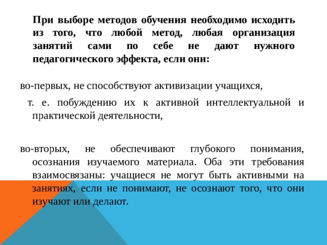 При выборе методов обучения необходимо исходить из того, что любой метод, любая организация занятий сами по себе не дают нужного педагогического эффекта, если они: во-первых, не способствуют активизации учащихся,  т. е. побуждению их к активной интеллектуальной и практической деятельности, во-вторых, не обеспечивают глубокого понимания, осознания изучаемого материала. Оба эти требования взаимосвязаны: учащиеся не могут быть активными на занятиях, если не понимают, не осознают того, что они изучают или делают. 