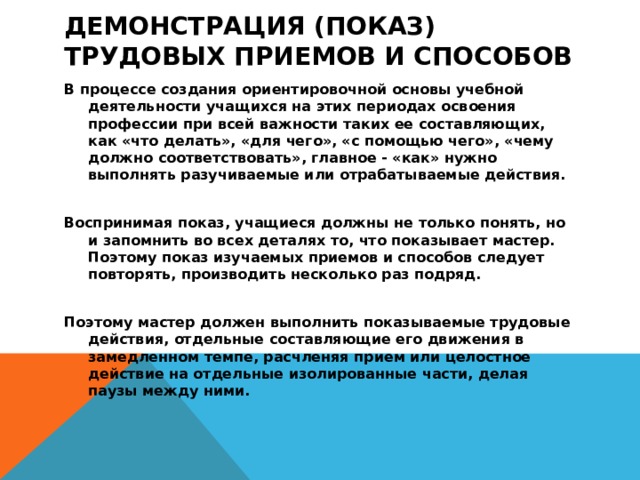 Демонстрация (показ) трудовых приемов и способов   В процессе создания ориентировочной основы учебной деятельности учащихся на этих периодах освоения профессии при всей важности таких ее составляющих, как «что делать», «для чего», «с помощью чего», «чему должно соответствовать», главное - «как» нужно выполнять разучиваемые или отрабатываемые действия.  Воспринимая показ, учащиеся должны не только понять, но и запомнить во всех деталях то, что показывает мастер. Поэтому показ изучаемых приемов и способов следует повторять, производить несколько раз подряд.  Поэтому мастер должен выполнить показываемые трудовые действия, отдельные составляющие его движения в замедленном темпе, расчленяя прием или целостное действие на отдельные изолированные части, делая паузы между ними.  