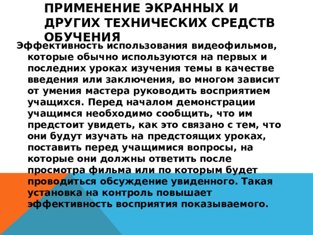 Применение экранных и других технических средств обучения   Эффективность использования видеофильмов, которые обычно используются на первых и последних уроках изучения темы в качестве введения или заключения, во многом зависит от умения мастера руководить восприятием учащихся. Перед началом демонстрации учащимся необходимо сообщить, что им предстоит увидеть, как это связано с тем, что они будут изучать на предстоящих уроках, поставить перед учащимися вопросы, на которые они должны ответить после просмотра фильма или по которым будет проводиться обсуждение увиденного. Такая установка на контроль повышает эффективность восприятия показываемого.  