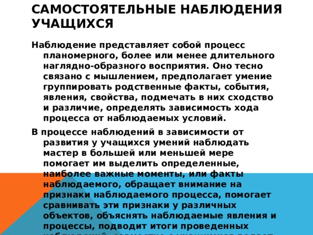 Самостоятельные наблюдения учащихся      Наблюдение представляет собой процесс планомерного, более или менее длительного наглядно-образного восприятия. Оно тесно связано с мышлением, предполагает умение группировать родственные факты, события, явления, свойства, подмечать в них сходство и различие, определять зависимость хода процесса от наблюдаемых условий. В процессе наблюдений в зависимости от развития у учащихся умений наблюдать мастер в большей или меньшей мере помогает им выделить определенные, наиболее важные моменты, или факты наблюдаемого, обращает внимание на признаки наблюдаемого процесса, помогает сравнивать эти признаки у различных объектов, объяснять наблюдаемые явления и процессы, подводит итоги проведенных наблюдений, совместно с учащимися делает необходимые выводы 