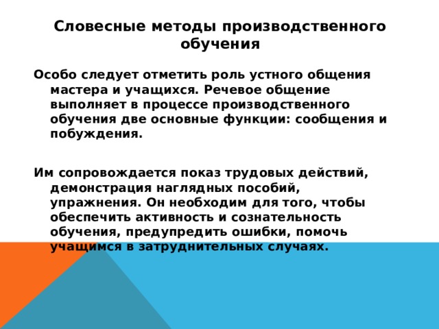 Словесные методы производственного обучения   Особо следует отметить роль устного общения мастера и учащихся. Речевое общение выполняет в процессе производственного обучения две основные функции: сообщения и побуждения.  Им сопровождается показ трудовых действий, демонстрация наглядных пособий, упражнения. Он необходим для того, чтобы обеспечить активность и сознательность обучения, предупредить ошибки, помочь учащимся в затруднительных случаях.  