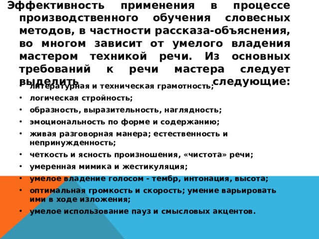 Эффективность применения в процессе производственного обучения словесных методов, в частности рассказа-объяснения, во многом зависит от умелого владения мастером техникой речи. Из основных требований к речи мастера следует выделить следующие:   литературная и техническая грамотность; логическая стройность; образность, выразительность, наглядность; эмоциональность по форме и содержанию; живая разговорная манера; естественность и непринужденность; четкость и ясность произношения, «чистота» речи; умеренная мимика и жестикуляция; умелое владение голосом - тембр, интонация, высота; оптимальная громкость и скорость; умение варьировать ими в ходе изложения; умелое использование пауз и смысловых акцентов.  