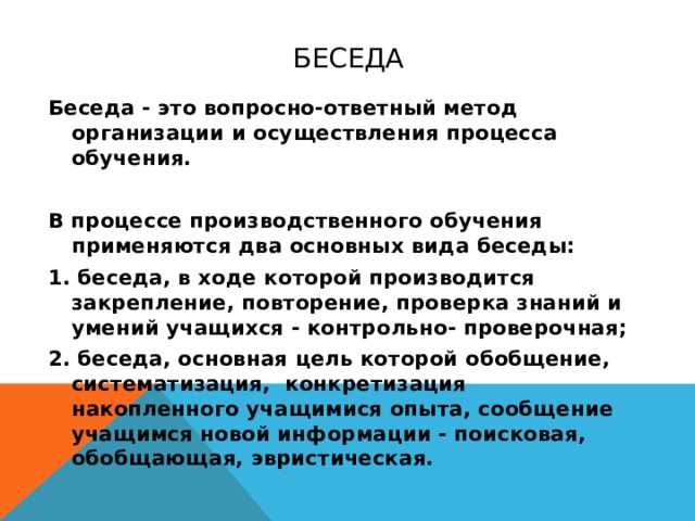 Беседа Беседа - это вопросно-ответный метод организации и осуществления процесса обучения.  В процессе производственного обучения применяются два основных вида беседы: 1. беседа, в ходе которой производится закрепление, повторение, проверка знаний и умений учащихся - контрольно- проверочная; 2. беседа, основная цель которой обобщение, систематизация, конкретизация накопленного учащимися опыта, сообщение учащимся новой информации - поисковая, обобщающая, эвристическая.  