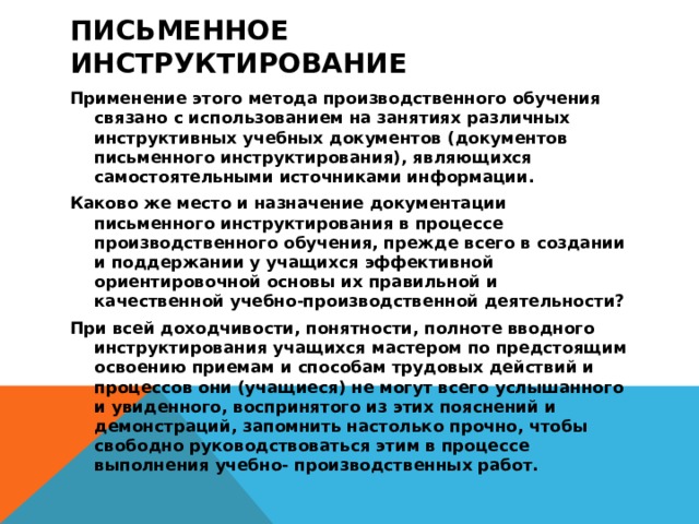 Письменное инструктирование      Применение этого метода производственного обучения связано с использованием на занятиях различных инструктивных учебных документов (документов письменного инструктирования), являющихся самостоятельными источниками информации. Каково же место и назначение документации письменного инструктирования в процессе производственного обучения, прежде всего в создании и поддержании у учащихся эффективной ориентировочной основы их правильной и качественной учебно-производственной деятельности? При всей доходчивости, понятности, полноте вводного инструктирования учащихся мастером по предстоящим освоению приемам и способам трудовых действий и процессов они (учащиеся) не могут всего услышанного и увиденного, воспринятого из этих пояснений и демонстраций, запомнить настолько прочно, чтобы свободно руководствоваться этим в процессе выполнения учебно- производственных работ. 