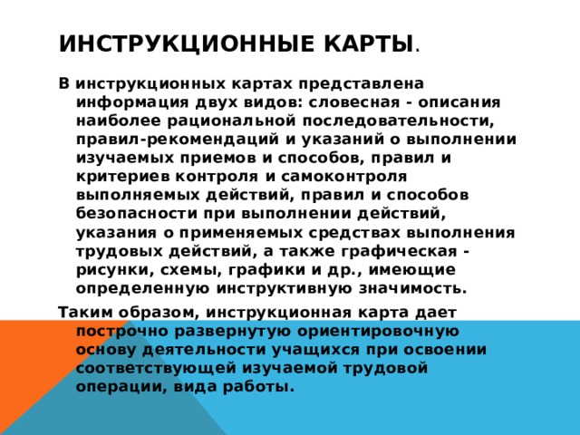 инструкционные карты . В инструкционных картах представлена информация двух видов: словесная - описания наиболее рациональной последовательности, правил-рекомендаций и указаний о выполнении изучаемых приемов и способов, правил и критериев контроля и самоконтроля выполняемых действий, правил и способов безопасности при выполнении действий, указания о применяемых средствах выполнения трудовых действий, а также графическая - рисунки, схемы, графики и др., имеющие определенную инструктивную значимость. Таким образом, инструкционная карта дает построчно развернутую ориентировочную основу деятельности учащихся при освоении соответствующей изучаемой трудовой операции, вида работы.  