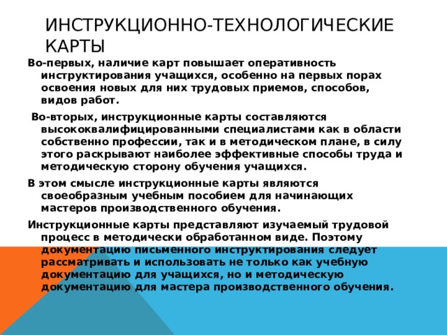 Инструкционно-технологические карты Во-первых, наличие карт повышает оперативность инструктирования учащихся, особенно на первых порах освоения новых для них трудовых приемов, способов, видов работ.  Во-вторых, инструкционные карты составляются высококвалифицированными специалистами как в области собственно профессии, так и в методическом плане, в силу этого раскрывают наиболее эффективные способы труда и методическую сторону обучения учащихся. В этом смысле инструкционные карты являются своеобразным учебным пособием для начинающих мастеров производственного обучения. Инструкционные карты представляют изучаемый трудовой процесс в методически обработанном виде. Поэтому документацию письменного инструктирования следует рассматривать и использовать не только как учебную документацию для учащихся, но и методическую документацию для мастера производственного обучения.  