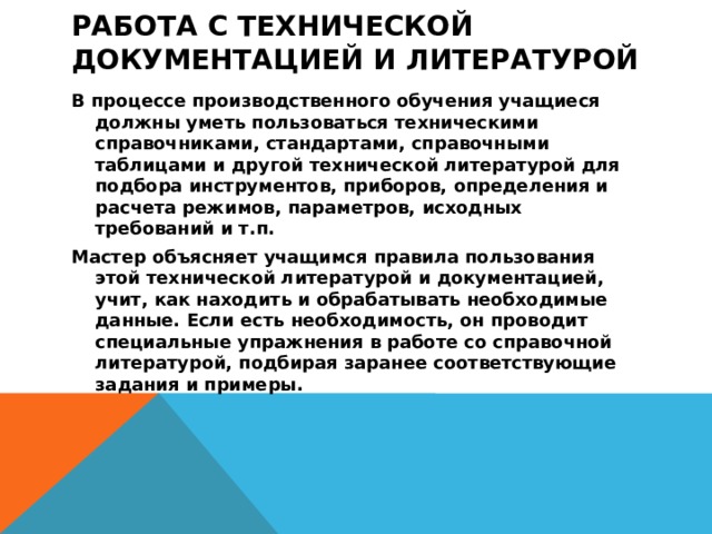 Работа с технической документацией и литературой   В процессе производственного обучения учащиеся должны уметь пользоваться техническими справочниками, стандартами, справочными таблицами и другой технической литературой для подбора инструментов, приборов, определения и расчета режимов, параметров, исходных требований и т.п. Мастер объясняет учащимся правила пользования этой технической литературой и документацией, учит, как находить и обрабатывать необходимые данные. Если есть необходимость, он проводит специальные упражнения в работе со справочной литературой, подбирая заранее соответствующие задания и примеры.  