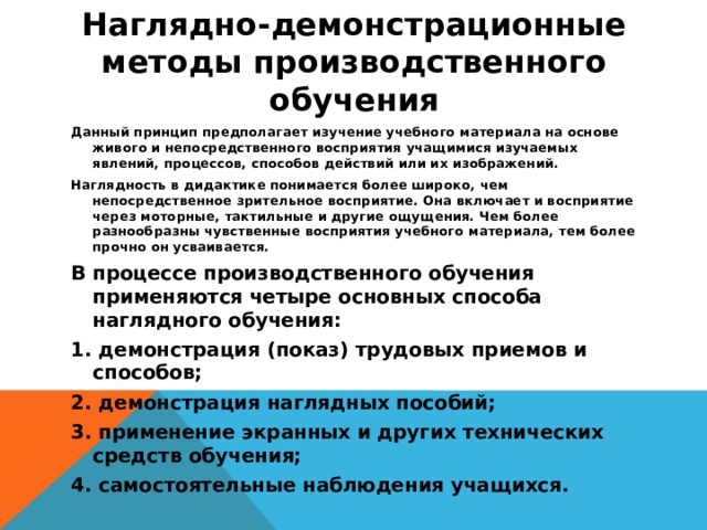 Наглядно-демонстрационные методы производственного обучения   Данный принцип предполагает изучение учебного материала на основе живого и непосредственного восприятия учащимися изучаемых явлений, процессов, способов действий или их изображений. Наглядность в дидактике понимается более широко, чем непосредственное зрительное восприятие. Она включает и восприятие через моторные, тактильные и другие ощущения. Чем более разнообразны чувственные восприятия учебного материала, тем более прочно он усваивается. В процессе производственного обучения применяются четыре основных способа наглядного обучения: 1. демонстрация (показ) трудовых приемов и способов; 2. демонстрация наглядных пособий; 3. применение экранных и других технических средств обучения; 4. самостоятельные наблюдения учащихся.  