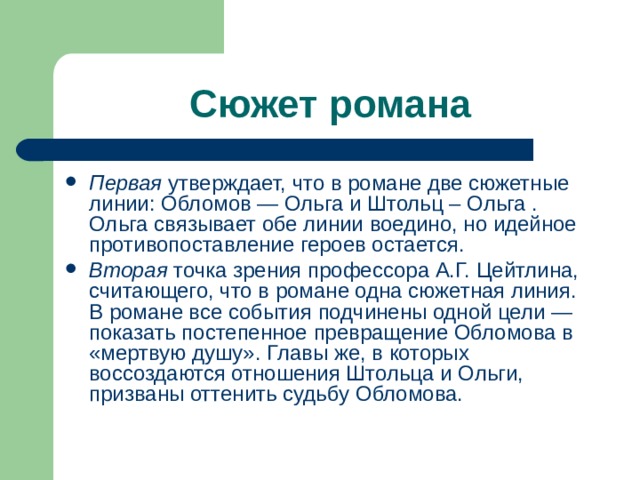 Сюжет романа Первая утвержда­ет, что в романе две сюжетные линии: Обломов — Ольга и Штольц – Ольга . Ольга связывает обе линии воедино, но идейное противопоставление героев остается. Вторая точка зрения профессора А.Г. Цейтлина, считающего, что в романе одна сюжетная линия. В романе все события подчинены одной цели — показать постепенное превращение Обломова в «мертвую душу». Главы же, в которых воссоздаются отношения Штольца и Ольги, призваны оттенить судьбу Обломова. 
