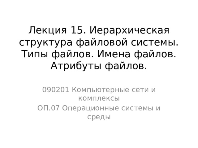 Лекция 15. Иерархическая структура файловой системы. Типы файлов. Имена файлов. Атрибуты файлов. 090201 Компьютерные сети и комплексы ОП.07 Операционные системы и среды 