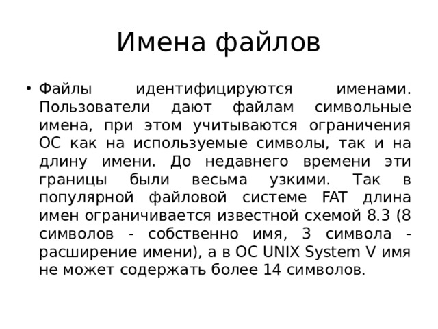 Имена файлов Файлы идентифицируются именами. Пользователи дают файлам символьные имена, при этом учитываются ограничения ОС как на используемые символы, так и на длину имени. До недавнего времени эти границы были весьма узкими. Так в популярной файловой системе FAT длина имен ограничивается известной схемой 8.3 (8 символов - собственно имя, 3 символа - расширение имени), а в ОС UNIX System V имя не может содержать более 14 символов. 