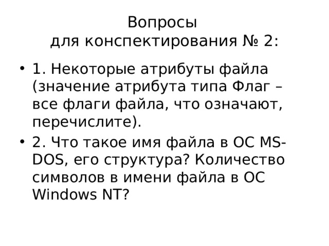 Вопросы  для конспектирования № 2: 1. Некоторые атрибуты файла (значение атрибута типа Флаг – все флаги файла, что означают, перечислите). 2. Что такое имя файла в ОС MS-DOS, его структура? Количество символов в имени файла в ОС Windows NT? 