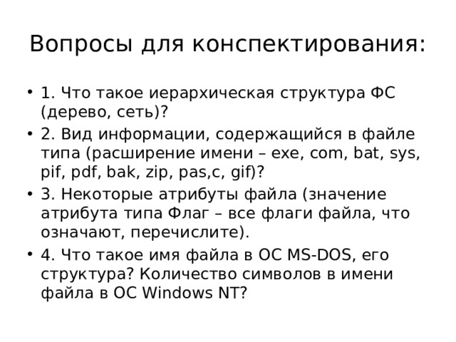 Вопросы для конспектирования: 1. Что такое иерархическая структура ФС (дерево, сеть)? 2. Вид информации, содержащийся в файле типа (расширение имени – exe, com, bat, sys, pif, pdf, bak, zip, pas,c, gif)? 3. Некоторые атрибуты файла (значение атрибута типа Флаг – все флаги файла, что означают, перечислите). 4. Что такое имя файла в ОС MS-DOS, его структура? Количество символов в имени файла в ОС Windows NT? 