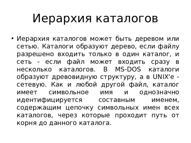 Иерархия каталогов Иерархия каталогов может быть деревом или сетью. Каталоги образуют дерево, если файлу разрешено входить только в один каталог, и сеть - если файл может входить сразу в несколько каталогов. В MS-DOS каталоги образуют древовидную структуру, а в UNIX'е - сетевую. Как и любой другой файл, каталог имеет символьное имя и однозначно идентифицируется составным именем, содержащим цепочку символьных имен всех каталогов, через которые проходит путь от корня до данного каталога. 
