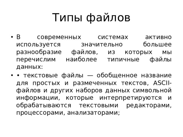 Типы файлов В современных системах активно используется значительно большее разнообразие файлов, из которых мы перечислим наиболее типичные файлы данных: • текстовые файлы — обобщенное название для простых и размеченных текстов, АSCII-файлов и других наборов данных символьной информации, которые интерпретируются и обрабатываются текстовыми редакторами, процессорами, анализаторами; 