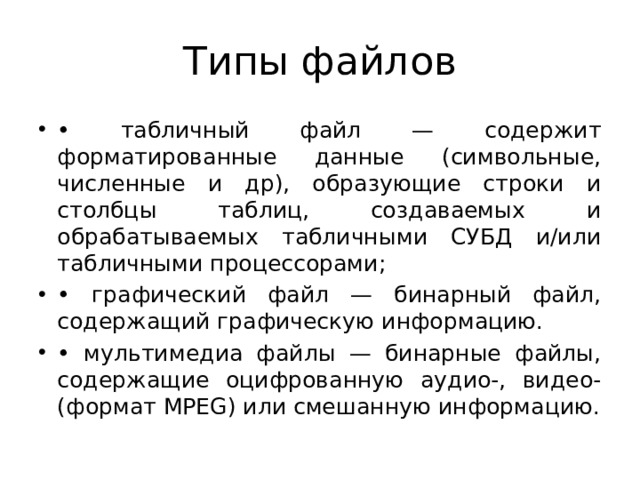 Типы файлов • табличный файл — содержит форматированные данные (символьные, численные и др), образующие строки и столбцы таблиц, создаваемых и обрабатываемых табличными СУБД и/или табличными процессорами; • графический файл — бинарный файл, содержащий графическую информацию. • мультимедиа файлы — бинарные файлы, содержащие оцифрованную аудио-, видео- (формат МРЕG) или смешанную информацию. 