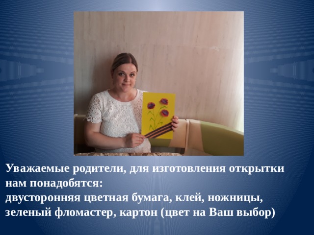 Уважаемые родители, для изготовления открытки нам понадобятся: двусторонняя цветная бумага, клей, ножницы, зеленый фломастер, картон (цвет на Ваш выбор) 