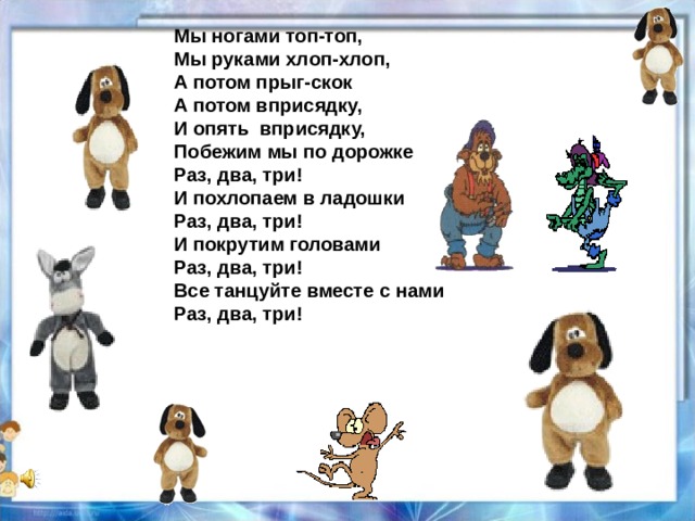 Мы ногами топ-топ, Мы руками хлоп-хлоп, А потом прыг-скок А потом вприсядку, И опять вприсядку, Побежим мы по дорожке Раз, два, три! И похлопаем в ладошки Раз, два, три! И покрутим головами Раз, два, три! Все танцуйте вместе с нами Раз, два, три!  