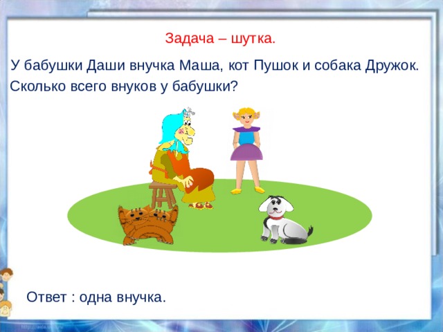 Задача – шутка. У бабушки Даши внучка Маша, кот Пушок и собака Дружок. Сколько всего внуков у бабушки? Ответ : одна внучка. 