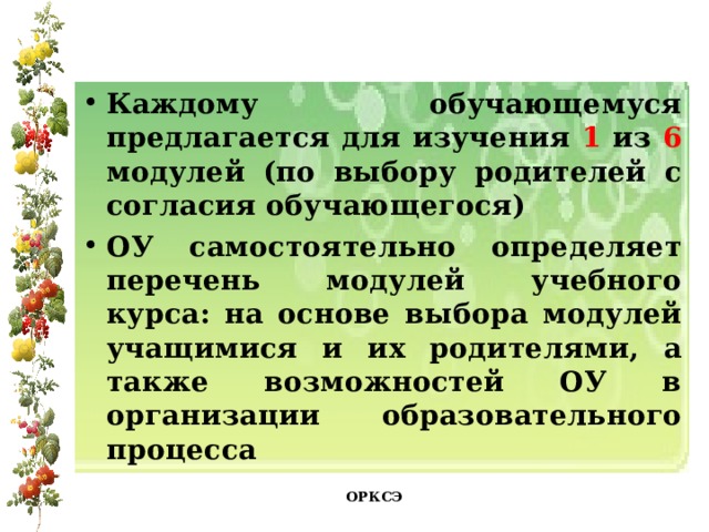 Каждому обучающемуся предлагается для изучения 1 из 6 модулей (по выбору родителей с согласия обучающегося) ОУ самостоятельно определяет перечень модулей учебного курса: на основе выбора модулей учащимися и их родителями, а также возможностей ОУ в организации образовательного процесса ОРКСЭ 