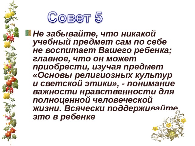 Не забывайте, что никакой учебный предмет сам по себе не воспитает Вашего ребенка; главное, что он может приобрести, изучая предмет «Основы религиозных культур и светской этики», - понимание важности нравственности для полноценной человеческой жизни. Всячески поддерживайте это в ребенке  